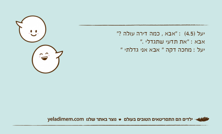 יעל )4.5(  : "אבא , כמה דירה עולה ?"אבא : "את תדעי שתגדלי ."יעל : מחכה דקה " אבא אני גדלתי "