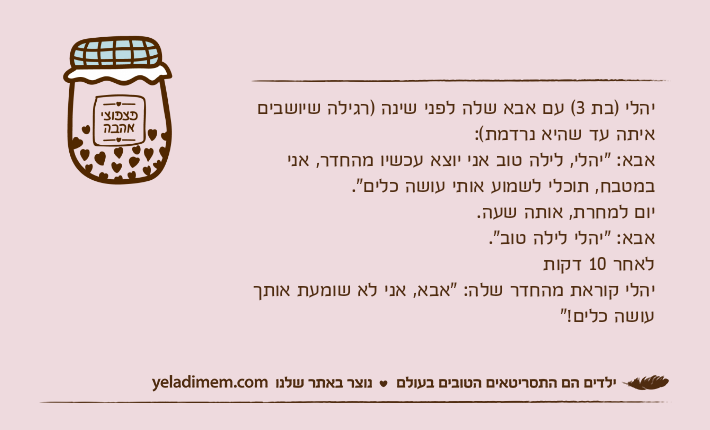 יהלי )בת 3( עם אבא שלה לפני שינה )רגילה שיושבים איתה עד שהיא נרדמת(:אבא: "יהלי, לילה טוב אני יוצא עכשיו מהחדר, אני במטבח, תוכלי לשמוע אותי עושה כלים".יום למחרת, אותה שעה.אבא: "יהלי לילה טוב".לאחר 10 דקותיהלי קוראת מהחדר שלה: "אבא, אני לא שומעת אותך עושה כלים!"