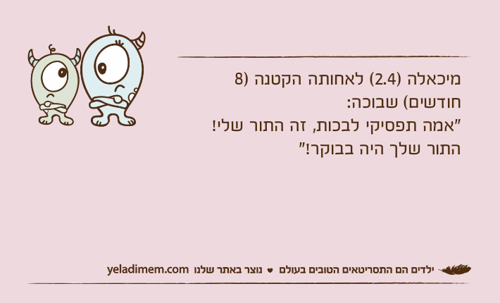 מיכאלה )2.4( לאחותה הקטנה )8 חודשים( שבוכה:"אמה תפסיקי לבכות, זה התור שלי! התור שלך היה בבוקר!"