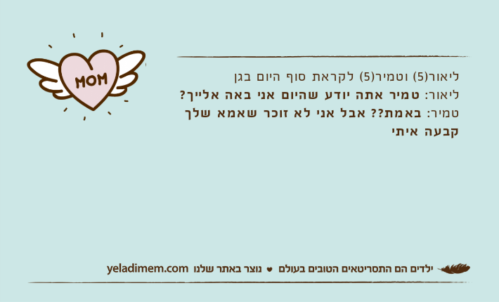 ליאור)5( וטמיר)5( לקראת סוף היום בגןליאור: טמיר אתה יודע שהיום אני באה אלייך?טמיר: באמת?? אבל אני לא זוכר שאמא שלך קבעה איתי