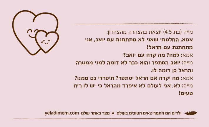 מייה )בת 4.5( יוצאת בהצהרה מהצהרון:אמא, החלטתי שאני לא מתחתנת עם יואב, אני מתחתנת עם הראל!אמא: למה? מה קרה עם יואב?מייה: יואב הסתפר והוא כבר לא דומה למני ממטרה והראל כן דומה לו.אמא: מה יקרה אם הראל יסתפר? תיפרדי גם ממנו?מייה: לא, אני לעולם לא איפרד מהראל כי יש לו ריח טעים!