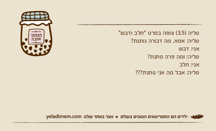 טליה )3.5( צופה בסרט "חלב ודבש"טליה: אמא, מה דבורה נותנת?אני: דבשטליה: ומה פרה נותנת?אני: חלבטליה: אבל מה אני נותנת???
