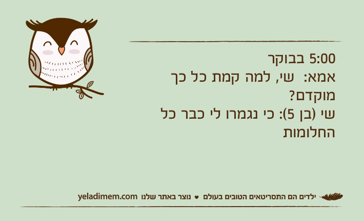 5:00 בבוקראמא:  שי, למה קמת כל כך מוקדם?שי )בן 5(: כי נגמרו לי כבר כל החלומות