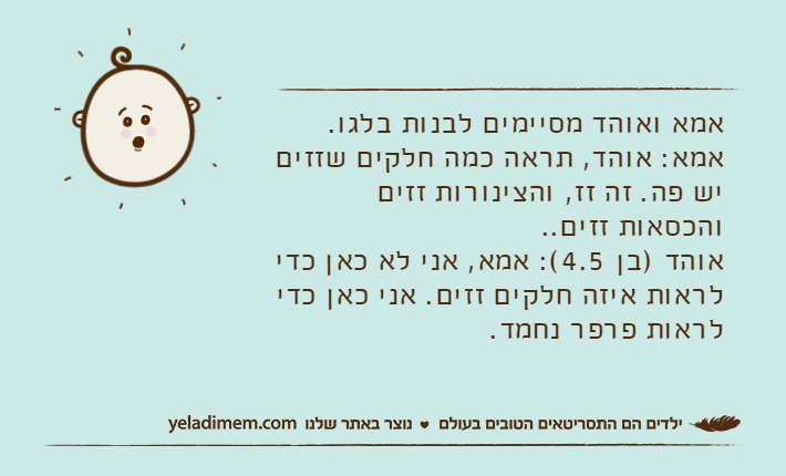 אמא ואוהד מסיימים לבנות בלגו.אמא: אוהד, תראה כמה חלקים שזזים יש פה. זה זז, והצינורות זזים והכסאות זזים..אוהד )בן 4.5(: אמא, אני לא כאן כדי לראות איזה חלקים זזים. אני כאן כדי לראות פרפר נחמד.