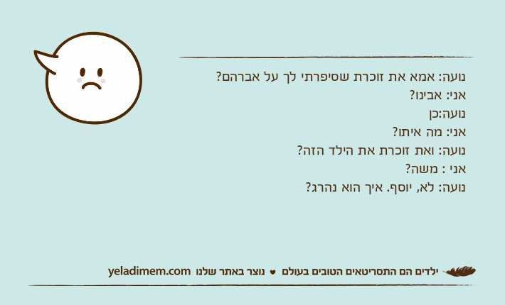נועה: אמא את זוכרת שסיפרתי לך על אברהם?אני: אבינו?נועה:כן&nbsp;אני: מה איתו?נועה: ואת זוכרת את הילד הזה?אני : משה?נועה: לא, יוסף. איך הוא נהרג?