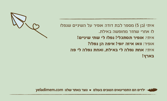 איתי )בן 5( מספר לבת דודה אופיר על השיניים שנפלו לו אחרי שחזר מחופשה באילת.איתי: אופיר תסתכלי! נפלו לי שתי שיניים!אופיר: וואו איזה יופי! איפה הן נפלו?איתי: אחת נפלה לי באילת, ואחת נפלה לי פה בארץ!