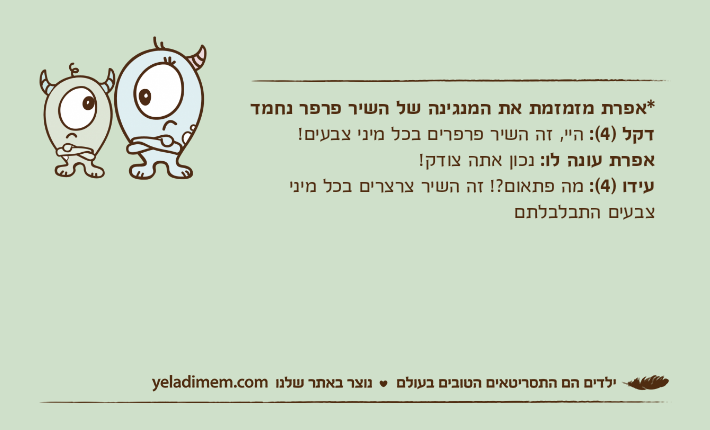 *אפרת מזמזמת את המנגינה של השיר פרפר נחמדדקל )4(: היי, זה השיר פרפרים בכל מיני צבעים! אפרת עונה לו: נכון אתה צודק! עידו )4(: מה פתאום?! זה השיר צרצרים בכל מיני צבעים התבלבלתם