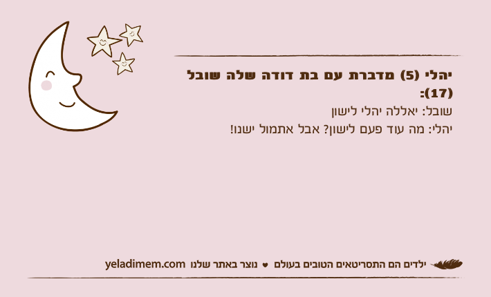 יהלי )5( מדברת עם בת דודה שלה שובל )17(: שובל: יאללה יהלי לישוןיהלי: מה עוד פעם לישון? אבל אתמול ישנו!