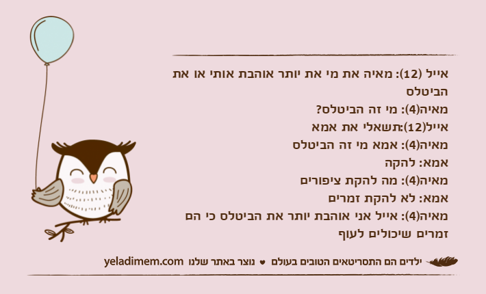 אייל )12(: מאיה את מי את יותר אוהבת אותי או את הביטלסמאיה)4(: מי זה הביטלס?אייל)12(:תשאלי את אמאמאיה)4(: אמא מי זה הביטלסאמא: להקהמאיה)4(: מה להקת ציפוריםאמא: לא להקת זמריםמאיה)4(: אייל אני אוהבת יותר את הביטלס כי הם זמרים שיכולים לעוף