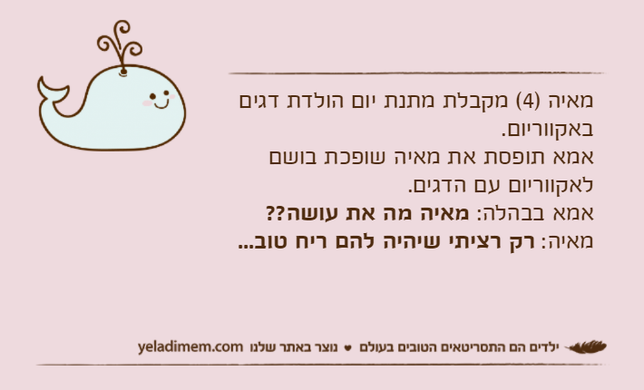 מאיה )4( מקבלת מתנת יום הולדת דגים באקווריום.אמא תופסת את מאיה שופכת בושם לאקווריום עם הדגים.אמא בבהלה: מאיה מה את עושה??מאיה: רק רציתי שיהיה להם ריח טוב...