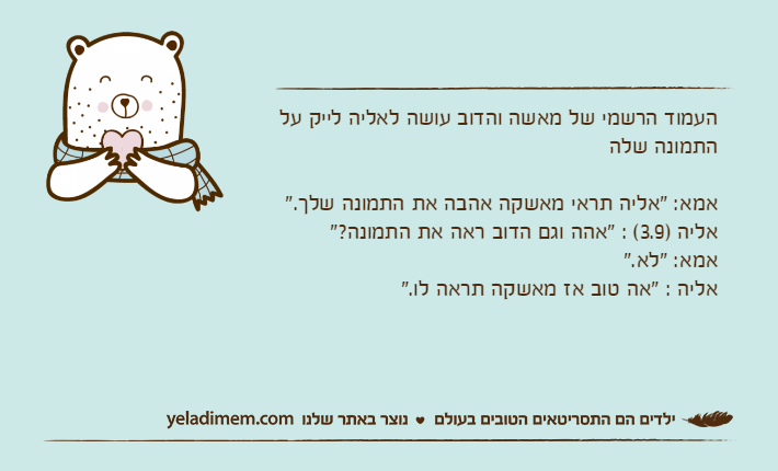 העמוד הרשמי של מאשה והדוב עושה לאליה לייק על התמונה שלהאמא: "אליה תראי מאשקה אהבה את התמונה שלך."אליה )3.9( : "אהה וגם הדוב ראה את התמונה?"אמא: "לא."אליה : "אה טוב אז מאשקה תראה לו."