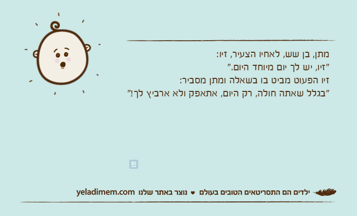 מתן, בן שש, לאחיו הצעיר, זיו:"זיו, יש לך יום מיוחד היום."זיו הפעוט מביט בו בשאלה ומתן מסביר:"בגלל שאתה חולה, רק היום, אתאפק ולא ארביץ לך!"