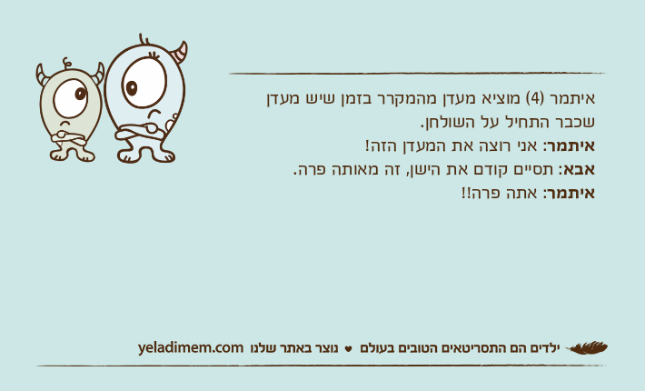 איתמר )4( מוציא מעדן מהמקרר בזמן שיש מעדן שכבר התחיל על השולחן.איתמר: אני רוצה את המעדן הזה!אבא: תסיים קודם את הישן, זה מאותה פרה.איתמר: אתה פרה!!