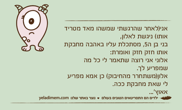 אני)לאחר שהרגשתי שמשהו מאד מטריד אותו( ניגשת לאלון, בני בן ה5, מסתכלת עליו באהבה מחבקת אותו חזק חזק ואומרת:אלוני אני רוצה שתאמר לי כל מה שמפריע לך.אלון)משתחרר מהחיבוק( כן אמא מפריע לי שאת מחבקת ככה.אאוץ׳...