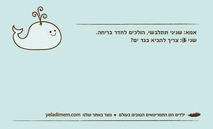 אמא: שניני תתלבשי, הולכים לחדר בריחה.שני)6(: צריך להביא בגד ים?