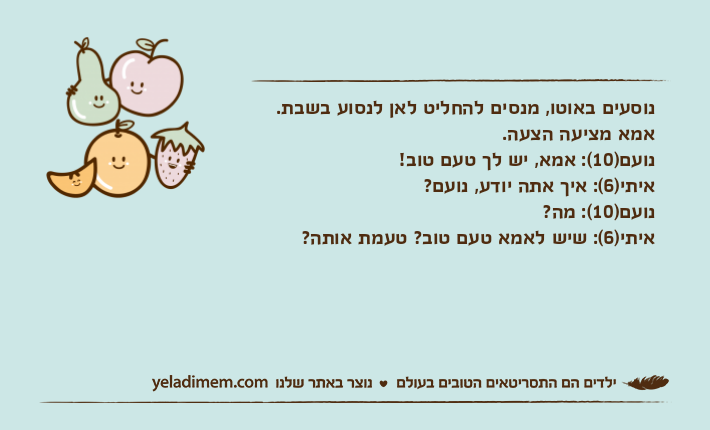נוסעים באוטו, מנסים להחליט לאן לנסוע בשבת. אמא מציעה הצעה.נועם)10(: אמא, יש לך טעם טוב!איתי)6(: איך אתה יודע, נועם? נועם)10(: מה?איתי)6(: שיש לאמא טעם טוב? טעמת אותה?
