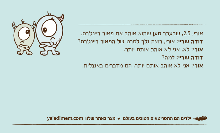 אורי, 2.5, שבעבר טען שהוא אוהב את פאור ריינג'רס. דודה שריי: אורי, רוצה נלך לסרט של הפאור ריינג'רס? אורי: לא, אני לא אוהב אותם יותר. דודה שריי: למה? אורי: אני לא אוהב אותם יותר, הם מדברים באנגלית.