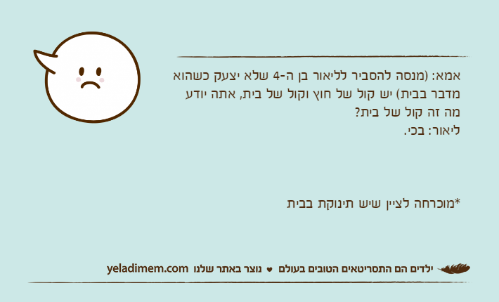 אמא: )מנסה להסביר לליאור בן ה-4 שלא יצעק כשהוא מדבר בבית( יש קול של חוץ וקול של בית, אתה יודע מה זה קול של בית?ליאור: בכי.*מוכרחה לציין שיש תינוקת בבית