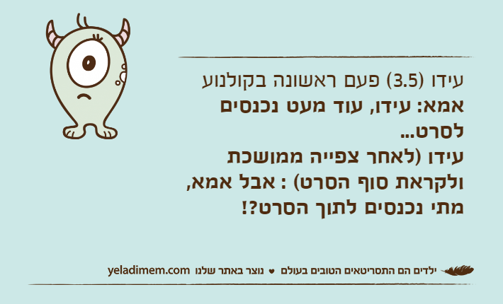 עידו )3.5( פעם ראשונה בקולנועאמא: עידו, עוד מעט נכנסים לסרט...עידו )לאחר צפייה ממושכת ולקראת סוף הסרט( : אבל אמא, מתי נכנסים לתוך הסרט?!
