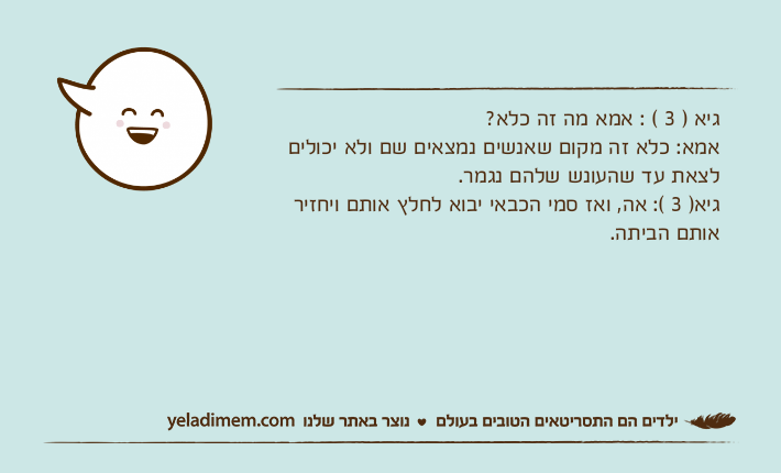 גיא ) 3 ( : אמא מה זה כלא?אמא: כלא זה מקום שאנשים נמצאים שם ולא יכולים לצאת עד שהעונש שלהם נגמר.גיא) 3 (: אה, ואז סמי הכבאי יבוא לחלץ אותם ויחזיר אותם הביתה.
