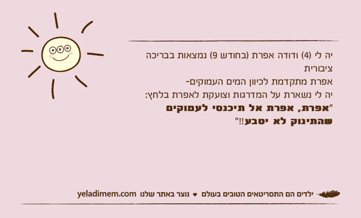 יה לי )4( ודודה אפרת )בחודש 9( נמצאות בבריכה ציבוריתאפרת מתקדמת לכיוון המים העמוקים-יה לי נשארת על המדרגות וצועקת לאפרת בלחץ:"אפרת, אפרת אל תיכנסי לעמוקים שהתינוק לא יטבע!!"