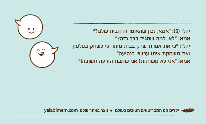 יהלי )5(: "אמא, נכון שהאוטו זה הבית שלנו?"אמא: "לא, למה שתגיד דבר כזה?"יהלי: "כי את אמרת שרק בבית מותר לי לשחק בטלפון ואת משחקת איתו עכשיו בנסיעה"אמא: "אני לא משחקת! אני כותבת הודעה חשובה!"