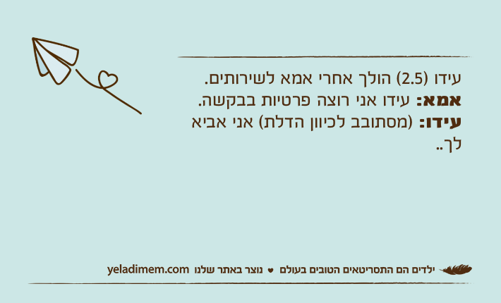 עידו )2.5( הולך אחרי אמא לשירותים.אמא: עידו אני רוצה פרטיות בבקשה. עידו: )מסתובב לכיוון הדלת( אני אביא לך..