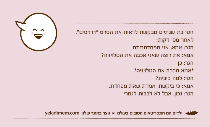הגר בת שנתיים מבקשת לראות את הסרט "דרדסים", לאחר מס׳ דקות:הגר: אמא, אני מפחדתתתתאמא: את רוצה שאני אכבה את הטלויזיה?הגר: כן *אמא מכבה את הטלויזיה*הגר: למה כיבית?אמא: כי ביקשת, אמרת שאת מפחדת.הגר: נכון, אבל לא לכבות לגמרי