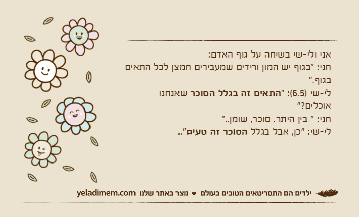 אני ולי-שי בשיחה על גוף האדם:חני: "בגוף יש המון ורידים שמעבירים חמצן לכל התאים בגוף."לי-שי )6.5(: "התאים זה בגלל הסוכר שאנחנו אוכלים?"חני: " בין היתר. סוכר, שומן.."לי-שי: "כן, אבל בגלל הסוכר זה טעים.."