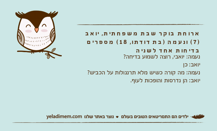 ארוחת בוקר שבת משפחתית, יואב )7( ונעמה )בת דודתו, 18( מספרים בדיחות אחד לשניהנעמה: יואבי, רוצה לשמוע בדיחה?יואב: כןנעמה: מה קורה כשיש מלא תרנגולות על הכביש?יואב: הן נדרסות והופכות לעוף.