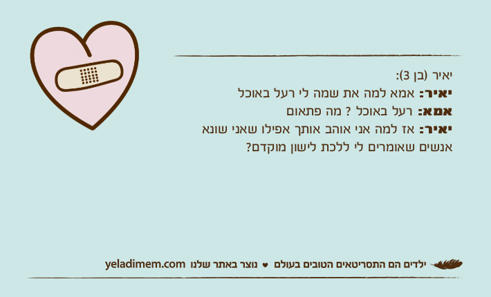 יאיר )בן 3(:יאיר: אמא למה את שמה לי רעל באוכלאמא: רעל באוכל ? מה פתאוםיאיר: אז למה אני אוהב אותך אפילו שאני שונא אנשים שאומרים לי ללכת לישון מוקדם?