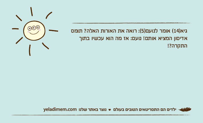 גיא)14( אומר לנועם)5(: רואה את האורות האלה? תומס אדיסון המציא אותם! נועם: אז מה הוא עכשיו בתוך התקרה?!
