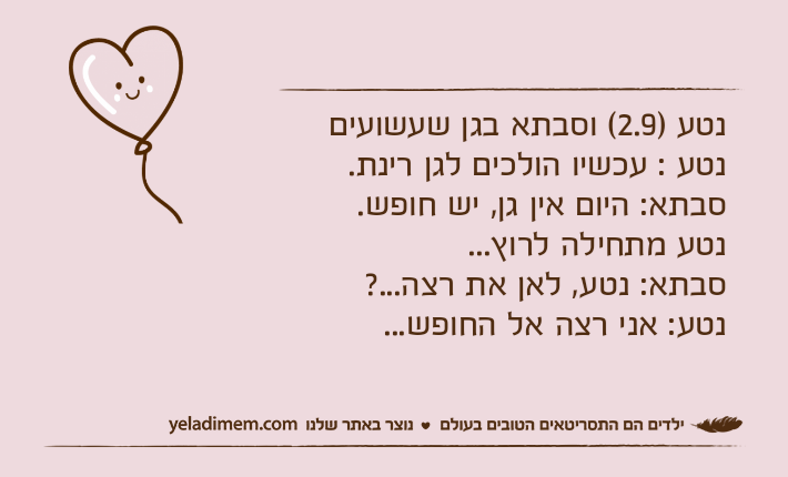 נטע )2.9( וסבתא בגן שעשועיםנטע : עכשיו הולכים לגן רינת.סבתא: היום אין גן, יש חופש.נטע מתחילה לרוץ...סבתא: נטע, לאן את רצה...?נטע: אני רצה אל החופש...