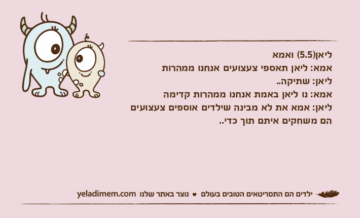 ליאן)5.5( ואמאאמא: ליאן תאספי צעצועים אנחנו ממהרותליאן: שתיקה..אמא: נו ליאן באמת אנחנו ממהרות קדימהליאן: אמא את לא מבינה שילדים אוספים צעצועים הם משחקים איתם תוך כדי..