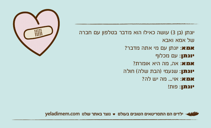 יונתן )בן 3( עושה כאילו הוא מדבר בטלפון עם חברה של אמא ואבאאמא: יונתן עם מי אתה מדבר?יונתן: עם מכלוףאמא: אה, מה היא אומרת?יונתן: שנעמי )הבת שלה( חולהאמא: אוי... מה יש לה?יונתן: פות!