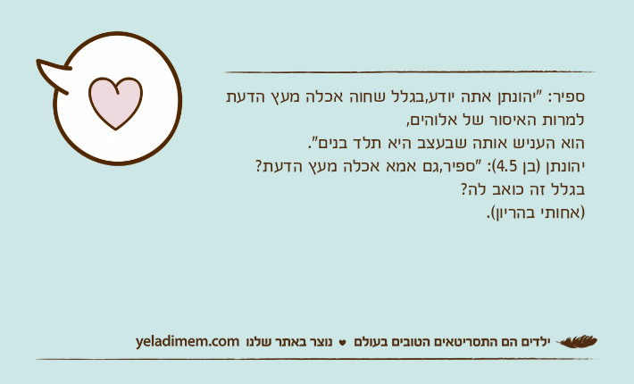 ספיר: "יהונתן אתה יודע,בגלל שחוה אכלה מעץ הדעת למרות האיסור של אלוהים,הוא העניש אותה שבעצב היא תלד בנים".יהונתן )בן 4.5(: "ספיר,גם אמא אכלה מעץ הדעת? בגלל זה כואב לה? )אחותי בהריון(.