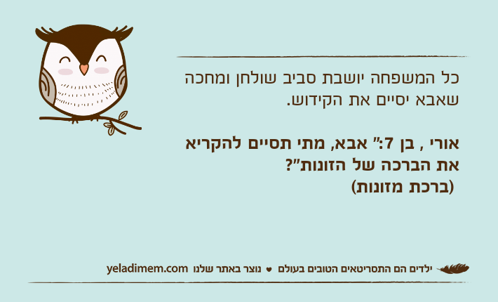 כל המשפחה יושבת סביב שולחן ומחכה שאבא יסיים את הקידוש.אורי , בן 7:" אבא, מתי תסיים להקריא את הברכה של הזונות"? )ברכת מזונות(