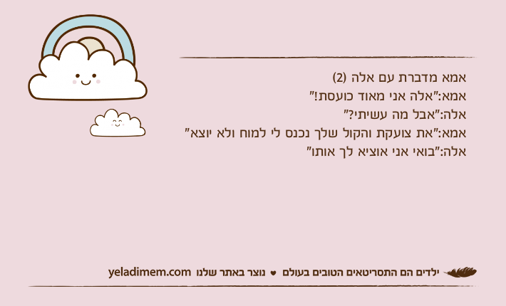 אמא מדברת עם אלה )2(אמא:"אלה אני מאוד כועסת!"אלה:"אבל מה עשיתי?"אמא:"את צועקת והקול שלך נכנס לי למוח ולא יוצא"אלה:"בואי אני אוציא לך אותו"