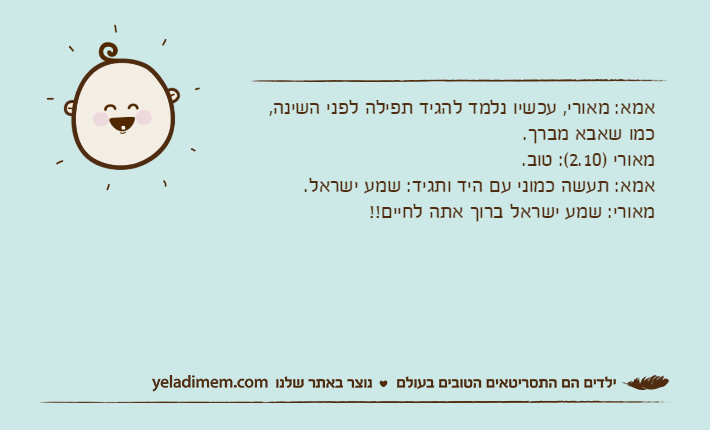 אמא: מאורי, עכשיו נלמד להגיד תפילה לפני השינה, כמו שאבא מברך.מאורי )2.10(: טוב.אמא: תעשה כמוני עם היד ותגיד: שמע ישראל.מאורי: שמע ישראל ברוך אתה לחיים!!