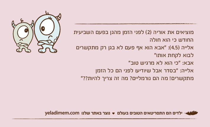 מוציאים את אוריה )2( לפני הזמן מהגן בפעם השביעית החודש כי הוא חולה אלייה )4.5(: "אבא הוא אף פעם לא בגן רק מתקשרים לבוא לקחת אותו"אבא: "כי הוא לא מרגיש טוב"אלייה: "בסדר אבל שיודיעו לפני הם כל הזמן מתקשרים! מה הם נורמליים? מה זה צריך להיות??"