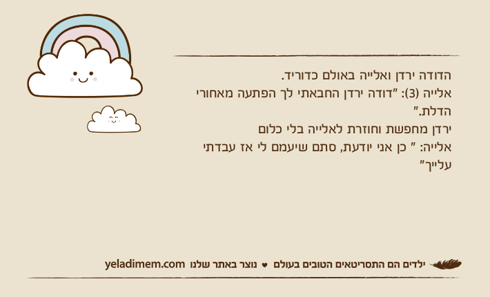 הדודה ירדן ואלייה באולם כדוריד.אלייה )3(: "דודה ירדן החבאתי לך הפתעה מאחורי הדלת." ירדן מחפשת וחוזרת לאלייה בלי כלוםאלייה: " כן אני יודעת, סתם שיעמם לי אז עבדתי עלייך"