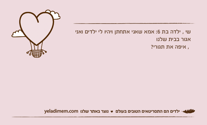 שי , ילדה בת 6: אמא שאני אתחתן ויהיו לי ילדים ואני אגור בבית שלנו , איפה את תגורי?