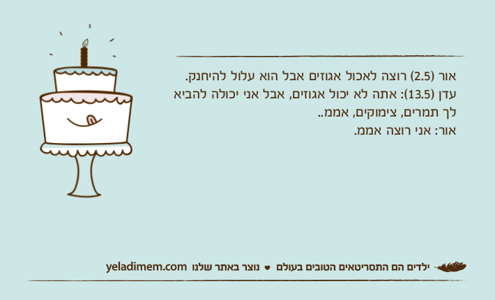 אור )2.5( רוצה לאכול אגוזים אבל הוא עלול להיחנק.עדן )13.5(: אתה לא יכול אגוזים, אבל אני יכולה להביא לך תמרים, צימוקים, אממ..אור: אני רוצה אממ.