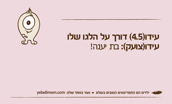 עידו)4.5( דורך על הלגו שלועידו)צועק(: בת יענה!