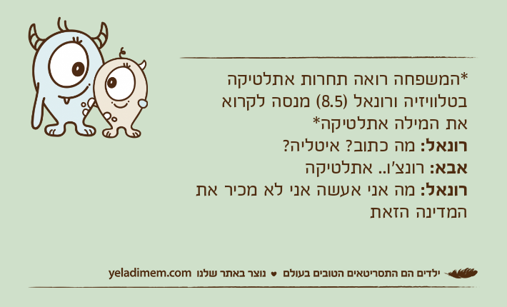 *המשפחה רואה תחרות אתלטיקה בטלוויזיה ורונאל )8.5( מנסה לקרואאת המילה אתלטיקה*רונאל: מה כתוב? איטליה?אבא: רונצ'ו.. אתלטיקהרונאל: מה אני אעשה אני לא מכיר את המדינה הזאת