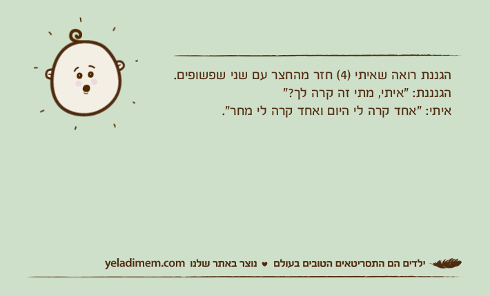 הגננת רואה שאיתי )4( חזר מהחצר עם שני שפשופים.הגנננת: "איתי, מתי זה קרה לך?"איתי: "אחד קרה לי היום ואחד קרה לי מחר".
