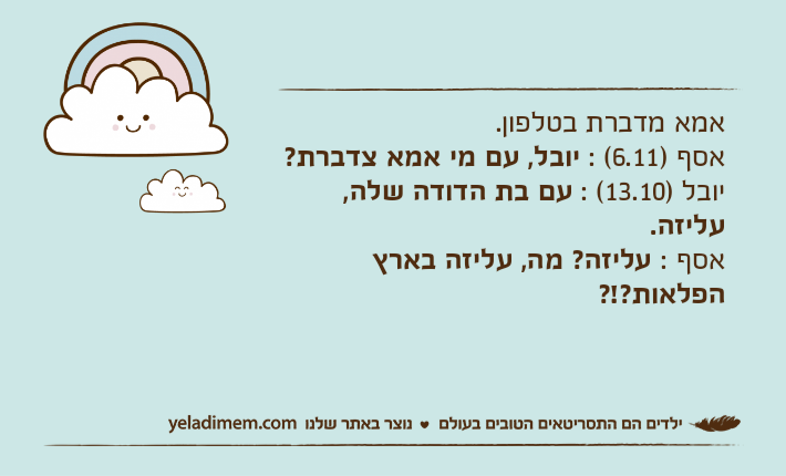 אמא מדברת בטלפון.אסף )6.11( : יובל, עם מי אמא צדברת?יובל )13.10( : עם בת הדודה שלה, עליזה.אסף : עליזה? מה, עליזה בארץ הפלאות?!?