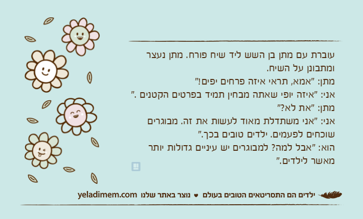 עוברת עם מתן בן השש ליד שיח פורח. מתן נעצר ומתבונן על השיח.מתן: "אמא, תראי איזה פרחים יפים!"אני: "איזה יופי שאתה מבחין תמיד בפרטים הקטנים ."מתן: "את לא?"אני: "אני משתדלת מאוד לעשות את זה. מבוגרים שוכחים לפעמים. ילדים טובים בכך."הוא: "אבל למה? למבוגרים יש עיניים גדולות יותר מאשר לילדים."