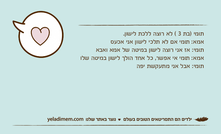 תומי )בת 3 ( לא רוצה ללכת לישון.אמא: תומי אם לא תלכי לישון אני אכעסתומי: אז אני רוצה לישון במיטה של אמא ואבאאמא: תומי אי אפשר, כל אחד הולך לישון במיטה שלותומי: אבל אני מתעקשת יפה