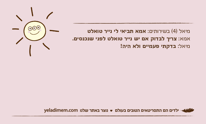 מיאל )4( בשירותים: אמא&nbsp;תביאי לי נייר טואלטאמא: צריך לבדוק אם יש נייר טואלט לפני שנכנסים.מיאל: בדקתי פעמיים ולא היה!